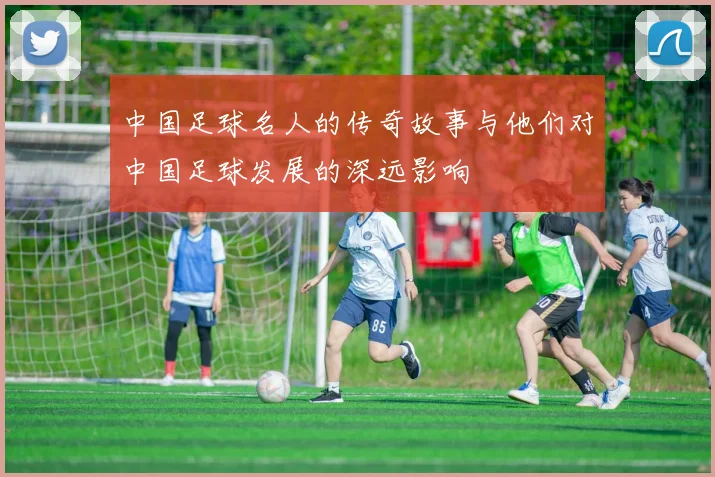 中国足球名人的传奇故事与他们对中国足球发展的深远影响