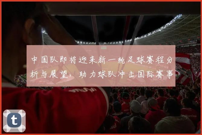 中国队即将迎来新一轮足球赛程分析与展望，助力球队冲击国际赛事荣耀