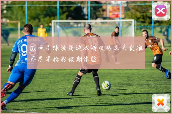 威海足球场周边旅游攻略及美食推荐尽享精彩假期体验