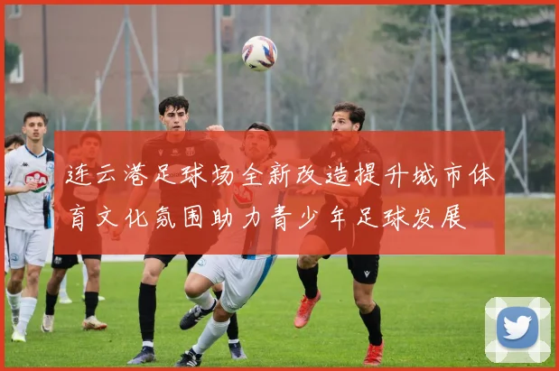 连云港足球场全新改造提升城市体育文化氛围助力青少年足球发展